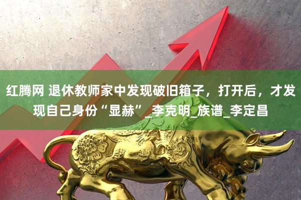 红腾网 退休教师家中发现破旧箱子，打开后，才发现自己身份“显赫”_李克明_族谱_李定昌
