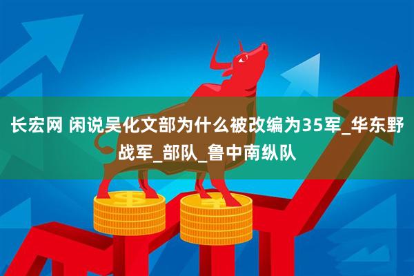 长宏网 闲说吴化文部为什么被改编为35军_华东野战军_部队_鲁中南纵队