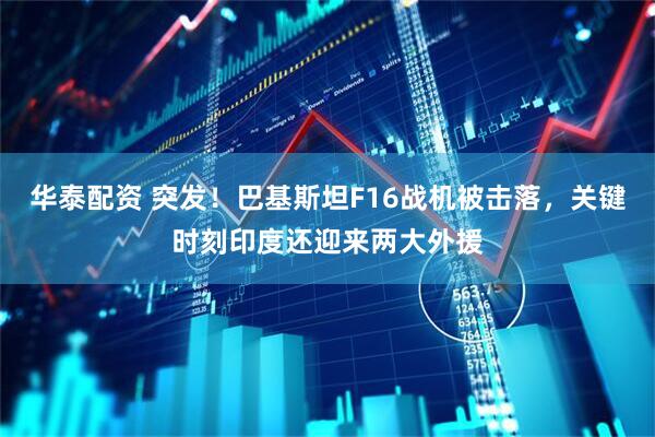 华泰配资 突发！巴基斯坦F16战机被击落，关键时刻印度还迎来两大外援