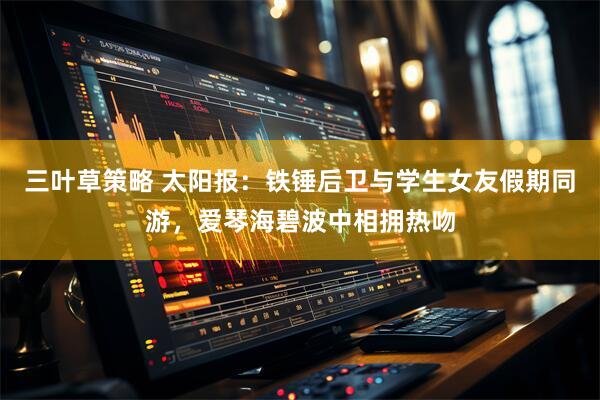 三叶草策略 太阳报：铁锤后卫与学生女友假期同游，爱琴海碧波中相拥热吻