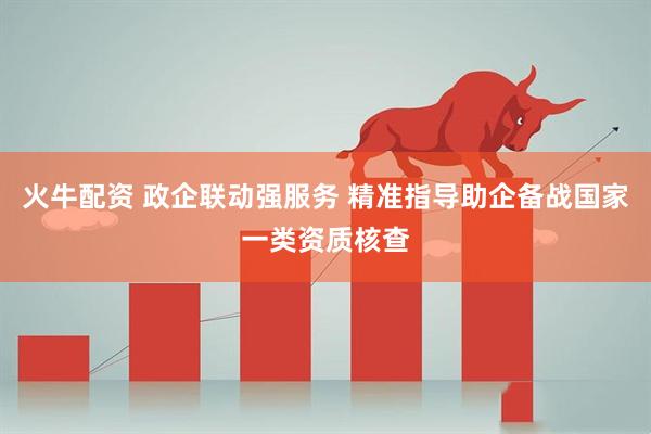 火牛配资 政企联动强服务 精准指导助企备战国家一类资质核查