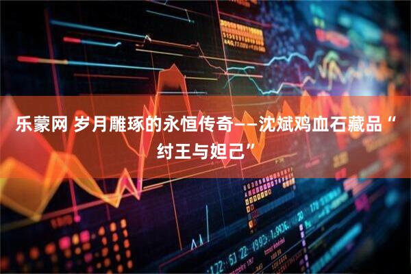 乐蒙网 岁月雕琢的永恒传奇——沈斌鸡血石藏品“纣王与妲己”