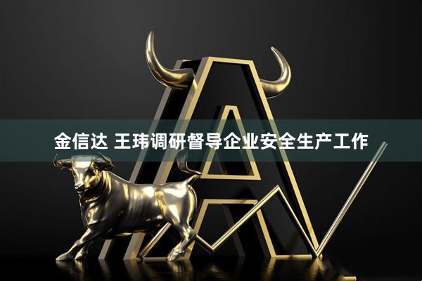 金信达 王玮调研督导企业安全生产工作