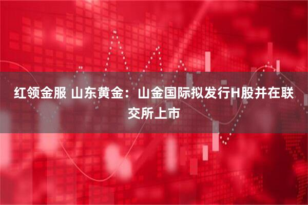 红领金服 山东黄金：山金国际拟发行H股并在联交所上市