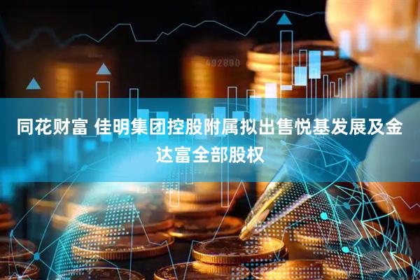 同花财富 佳明集团控股附属拟出售悦基发展及金达富全部股权