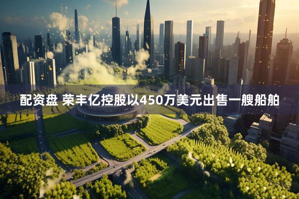 配资盘 荣丰亿控股以450万美元出售一艘船舶