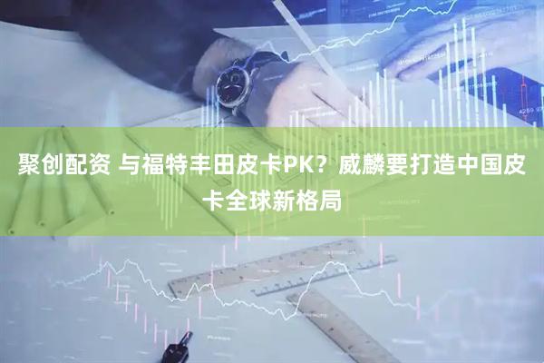 聚创配资 与福特丰田皮卡PK？威麟要打造中国皮卡全球新格局