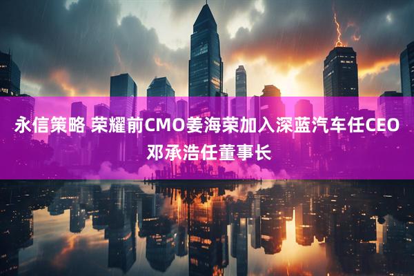 永信策略 荣耀前CMO姜海荣加入深蓝汽车任CEO 邓承浩任董事长