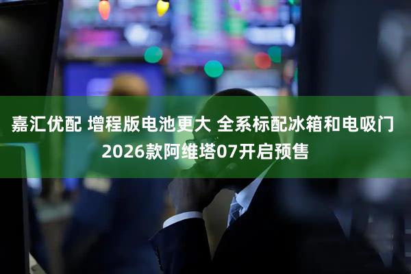 嘉汇优配 增程版电池更大 全系标配冰箱和电吸门 2026款阿维塔07开启预售