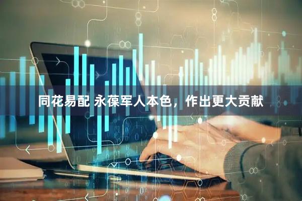 同花易配 永葆军人本色，作出更大贡献