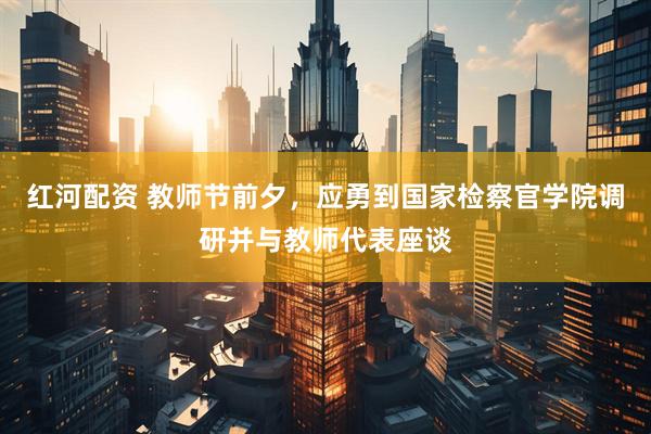 红河配资 教师节前夕，应勇到国家检察官学院调研并与教师代表座谈