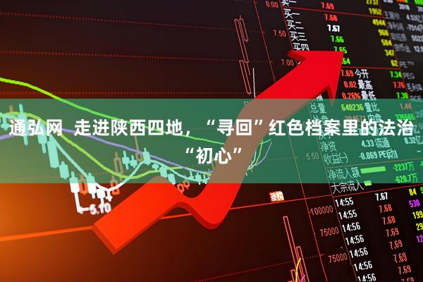 通弘网  走进陕西四地，“寻回”红色档案里的法治“初心”