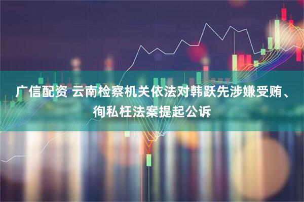 广信配资 云南检察机关依法对韩跃先涉嫌受贿、徇私枉法案提起公诉