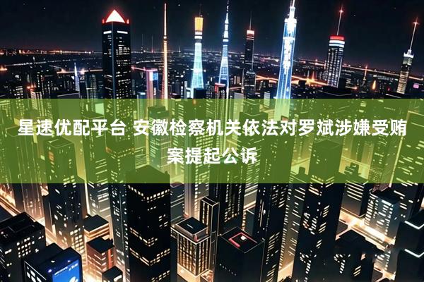 星速优配平台 安徽检察机关依法对罗斌涉嫌受贿案提起公诉