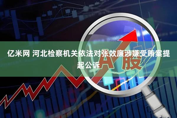 亿米网 河北检察机关依法对张效廉涉嫌受贿案提起公诉