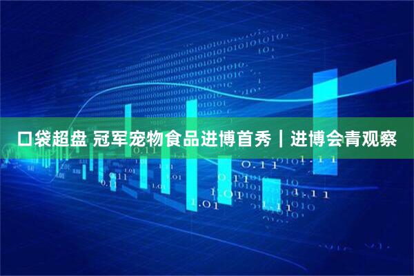 口袋超盘 冠军宠物食品进博首秀｜进博会青观察