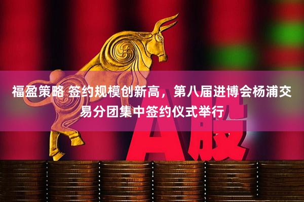 福盈策略 签约规模创新高，第八届进博会杨浦交易分团集中签约仪式举行
