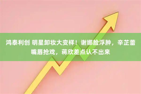鸿泰利创 明星卸妆大变样！谢娜脸浮肿，辛芷蕾嘴唇抢戏，蒋欣差点认不出来
