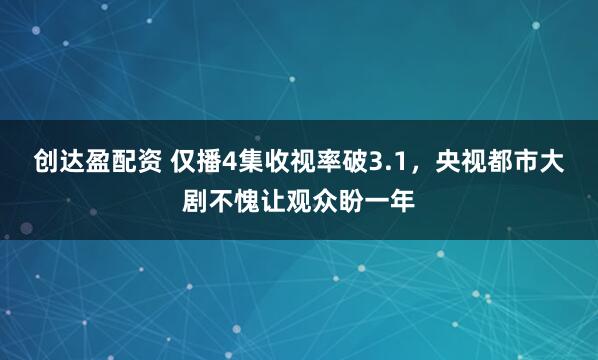 创达盈配资 仅播4集收视率破3.1，央视都市大剧不愧让观众盼一年