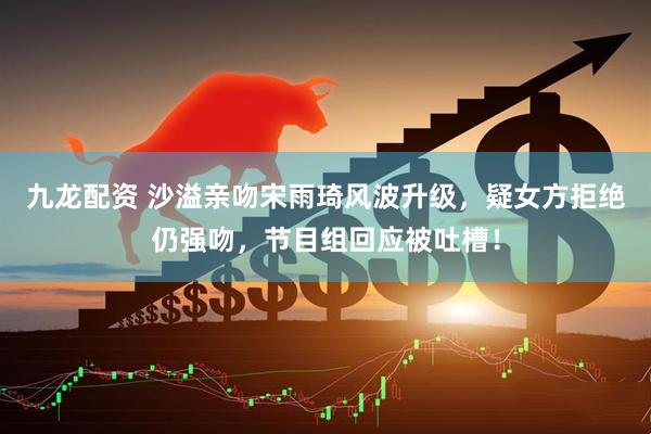 九龙配资 沙溢亲吻宋雨琦风波升级，疑女方拒绝仍强吻，节目组回应被吐槽！