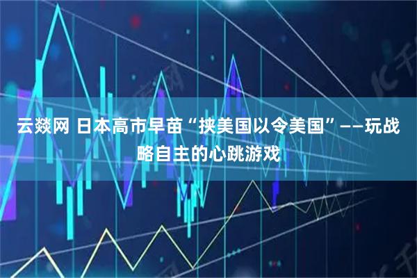 云燚网 日本高市早苗“挟美国以令美国”——玩战略自主的心跳游戏