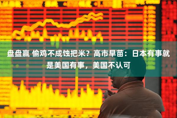 盘盘赢 偷鸡不成蚀把米？高市早苗：日本有事就是美国有事，美国不认可
