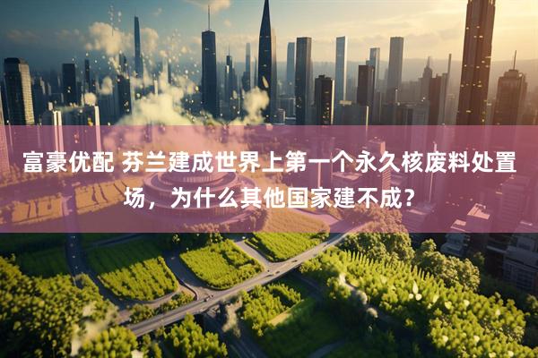 富豪优配 芬兰建成世界上第一个永久核废料处置场，为什么其他国家建不成？