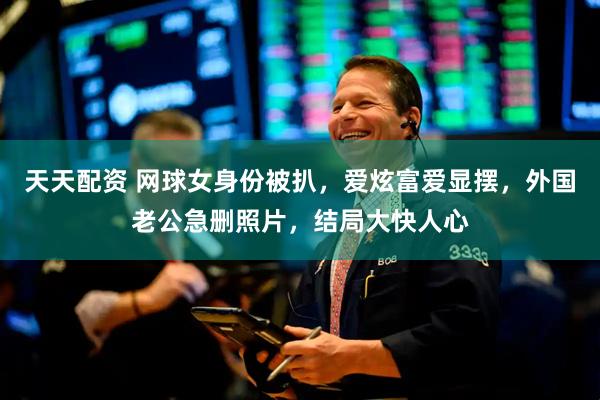 天天配资 网球女身份被扒，爱炫富爱显摆，外国老公急删照片，结局大快人心