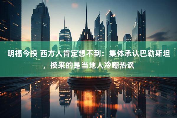 明福今投 西方人肯定想不到：集体承认巴勒斯坦，换来的是当地人冷嘲热讽