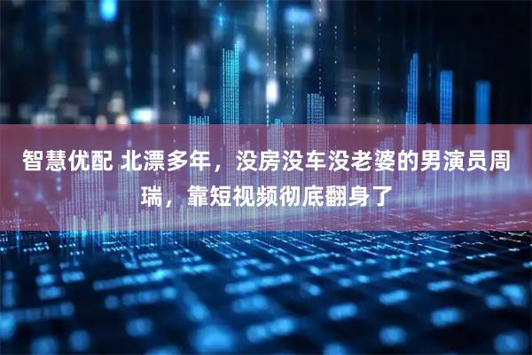 智慧优配 北漂多年，没房没车没老婆的男演员周瑞，靠短视频彻底翻身了