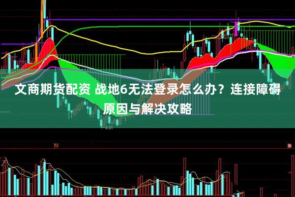 文商期货配资 战地6无法登录怎么办？连接障碍原因与解决攻略