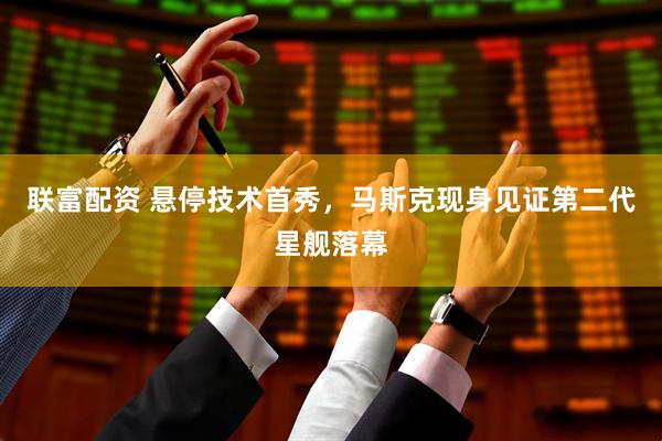 联富配资 悬停技术首秀，马斯克现身见证第二代星舰落幕