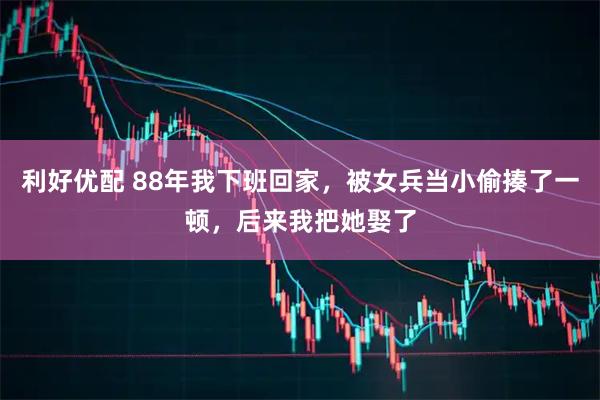 利好优配 88年我下班回家，被女兵当小偷揍了一顿，后来我把她娶了