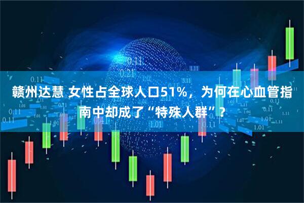 赣州达慧 女性占全球人口51%，为何在心血管指南中却成了“特殊人群”？
