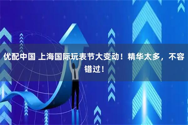 优配中国 上海国际玩表节大变动！精华太多，不容错过！