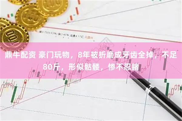 鼎牛配资 豪门玩物，8年被折磨成牙齿全掉，不足80斤，形似骷髅，惨不忍睹