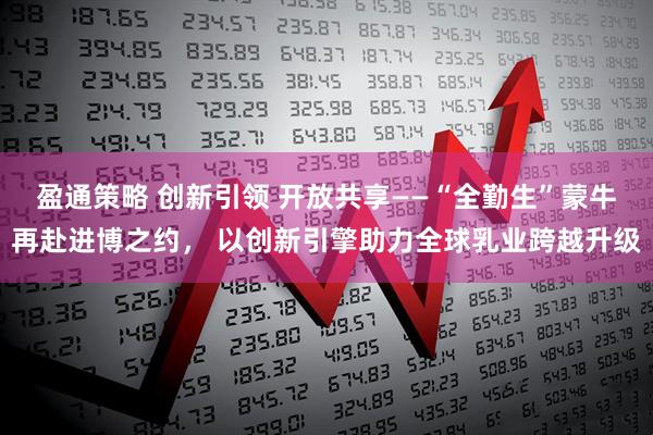 盈通策略 创新引领 开放共享——“全勤生”蒙牛再赴进博之约， 以创新引擎助力全球乳业跨越升级