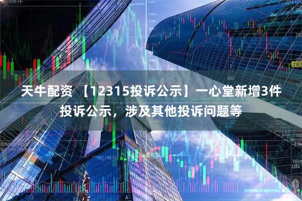 天牛配资 【12315投诉公示】一心堂新增3件投诉公示，涉及其他投诉问题等