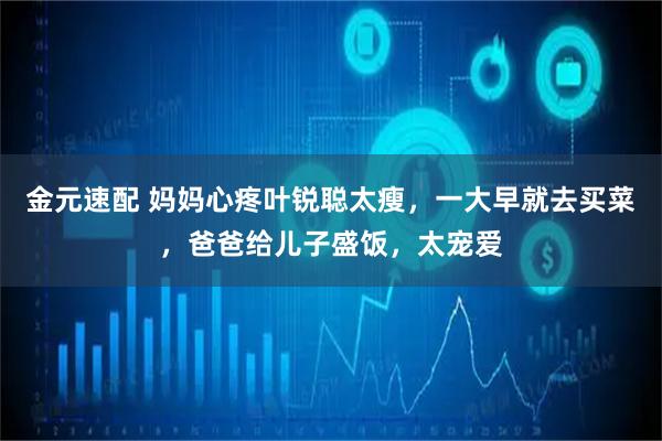 金元速配 妈妈心疼叶锐聪太瘦，一大早就去买菜，爸爸给儿子盛饭，太宠爱