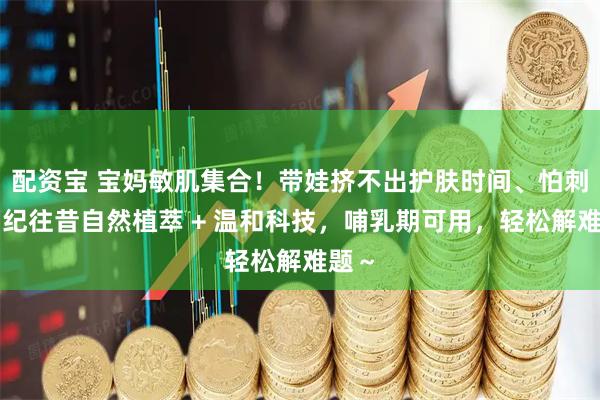 配资宝 宝妈敏肌集合！带娃挤不出护肤时间、怕刺激？纪往昔自然植萃 + 温和科技，哺乳期可用，轻松解难题～