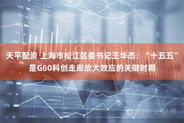 天平配资 上海市松江区委书记王华杰：“十五五”是G60科创走廊放大效应的关键时期