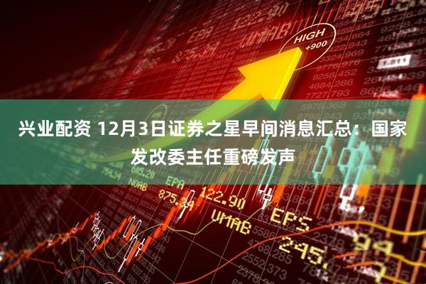 兴业配资 12月3日证券之星早间消息汇总：国家发改委主任重磅发声