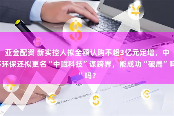 亚金配资 新实控人拟全额认购不超3亿元定增，中环环保还拟更名“中赋科技”谋跨界，能成功“破局”吗？
