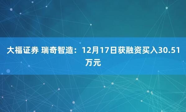 大福证券 瑞奇智造：12月17日获融资买入30.51万元