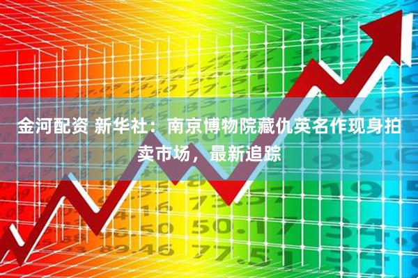 金河配资 新华社：南京博物院藏仇英名作现身拍卖市场，最新追踪