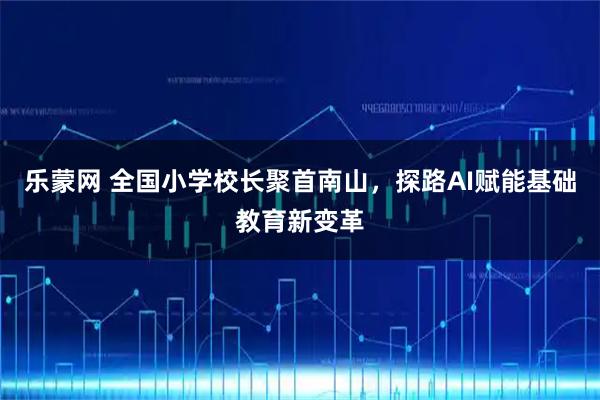 乐蒙网 全国小学校长聚首南山，探路AI赋能基础教育新变革