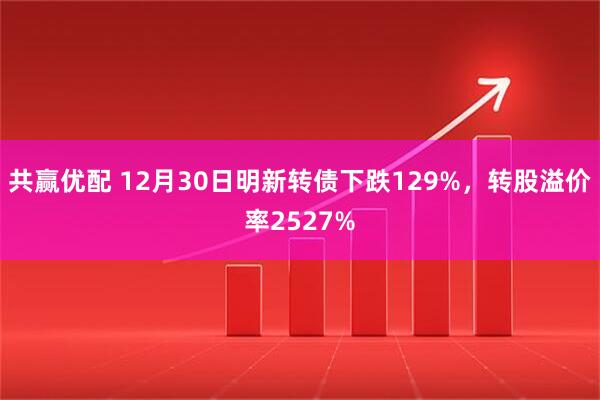 共赢优配 12月30日明新转债下跌129%，转股溢价率2527%