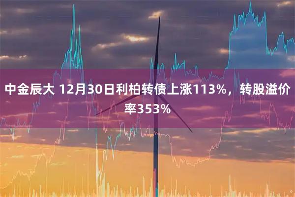 中金辰大 12月30日利柏转债上涨113%，转股溢价率353%