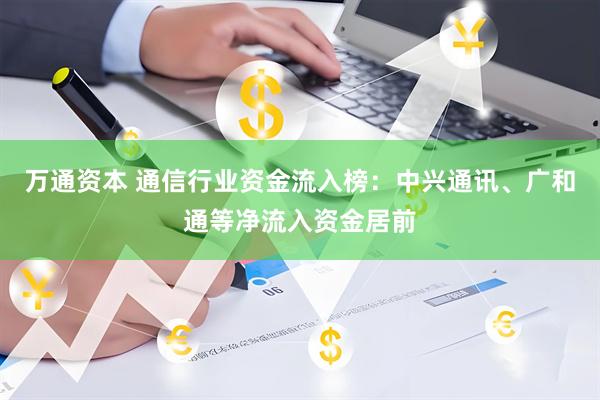 万通资本 通信行业资金流入榜：中兴通讯、广和通等净流入资金居前