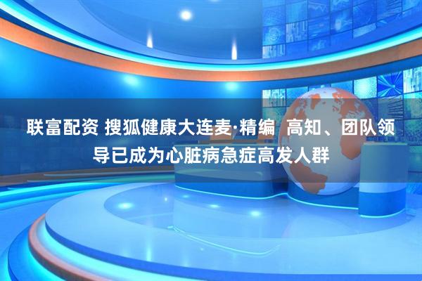 联富配资 搜狐健康大连麦·精编  高知、团队领导已成为心脏病急症高发人群